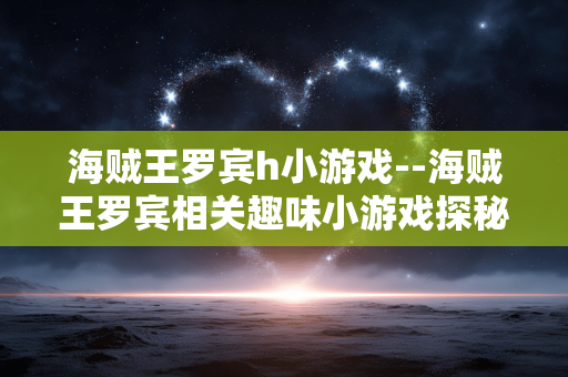 海贼王罗宾h小游戏--海贼王罗宾相关趣味小游戏探秘