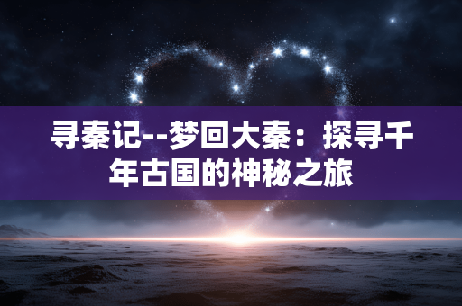 寻秦记--梦回大秦：探寻千年古国的神秘之旅