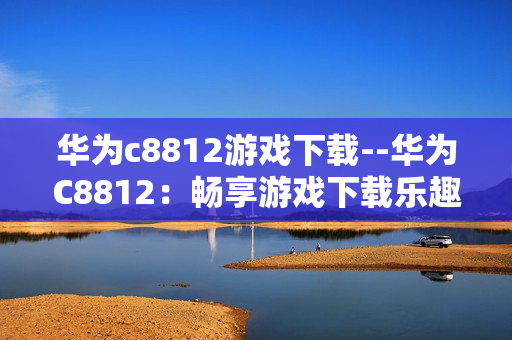 华为c8812游戏下载--华为C8812：畅享游戏下载乐趣