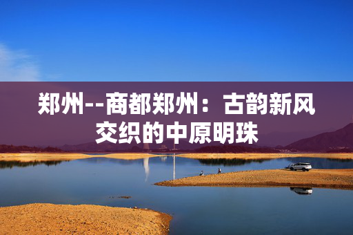 郑州--商都郑州：古韵新风交织的中原明珠