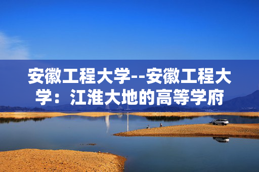 安徽工程大学--安徽工程大学：江淮大地的高等学府