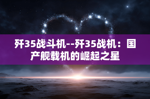 歼35战斗机--歼35战机：国产舰载机的崛起之星