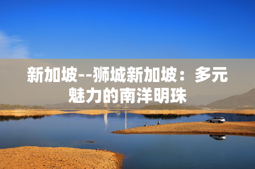 新加坡--狮城新加坡：多元魅力的南洋明珠