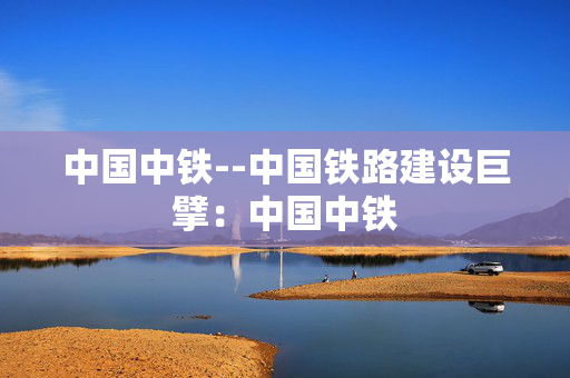 中国中铁--中国铁路建设巨擘：中国中铁