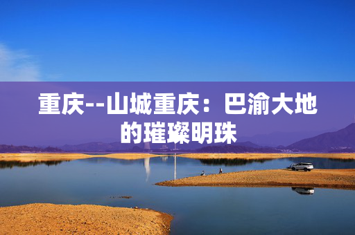 重庆--山城重庆：巴渝大地的璀璨明珠