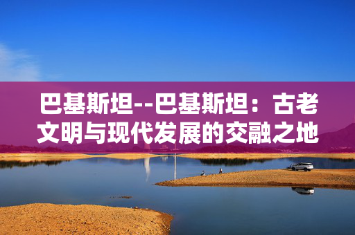 巴基斯坦--巴基斯坦：古老文明与现代发展的交融之地