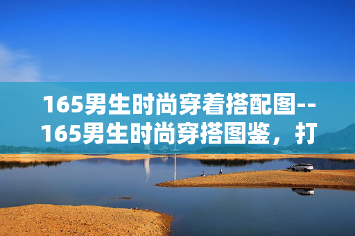 165男生时尚穿着搭配图--165男生时尚穿搭图鉴，打造魅力形象