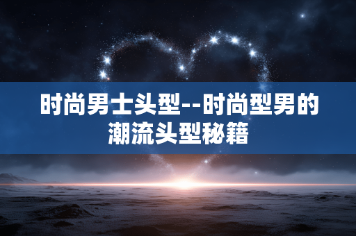 时尚男士头型--时尚型男的潮流头型秘籍