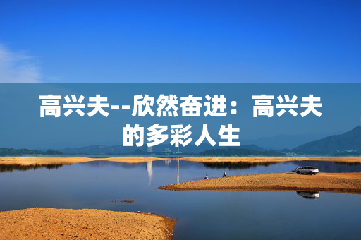 高兴夫--欣然奋进：高兴夫的多彩人生