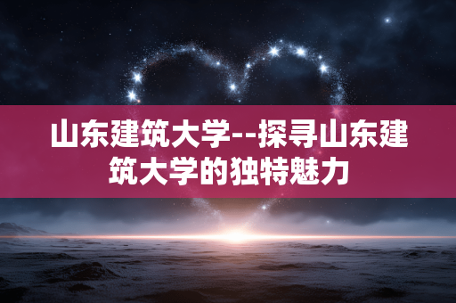 山东建筑大学--探寻山东建筑大学的独特魅力