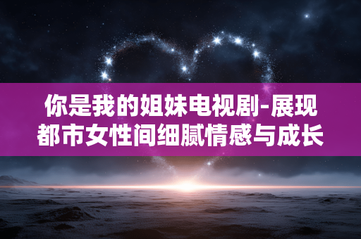 你是我的姐妹电视剧-展现都市女性间细腻情感与成长的剧集