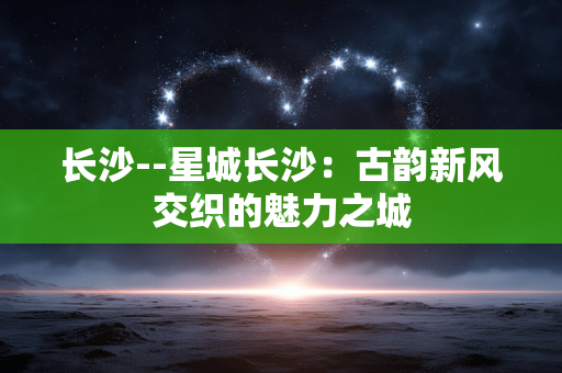 长沙--星城长沙：古韵新风交织的魅力之城