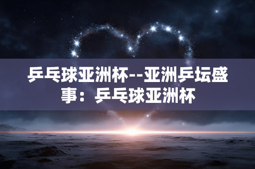 乒乓球亚洲杯--亚洲乒坛盛事：乒乓球亚洲杯