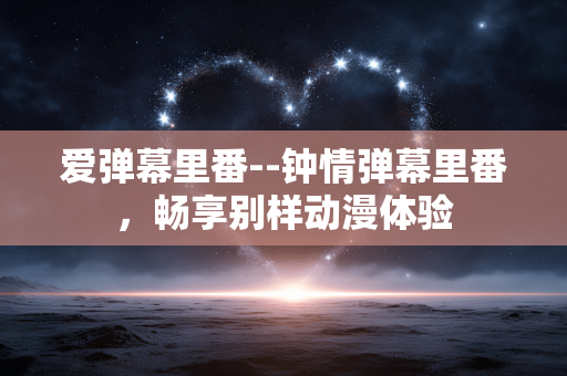 爱弹幕里番--钟情弹幕里番，畅享别样动漫体验