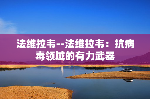 法维拉韦--法维拉韦：抗病毒领域的有力武器