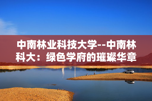 中南林业科技大学--中南林科大：绿色学府的璀璨华章