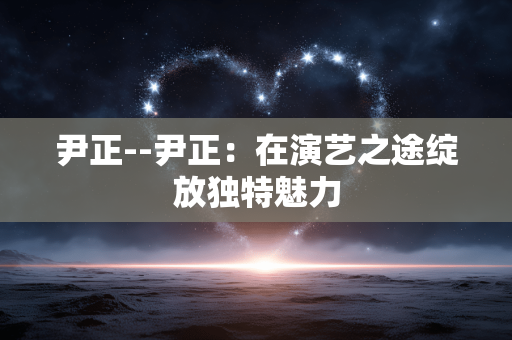 尹正--尹正：在演艺之途绽放独特魅力