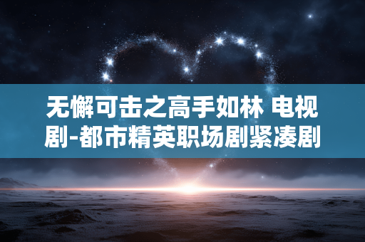 无懈可击之高手如林 电视剧-都市精英职场剧紧凑剧情与阵容亮点