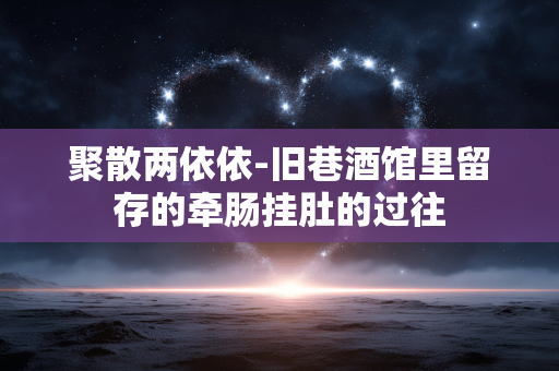 聚散两依依-旧巷酒馆里留存的牵肠挂肚的过往