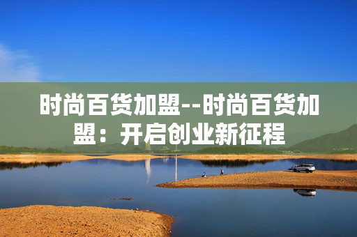 时尚百货加盟--时尚百货加盟：开启创业新征程