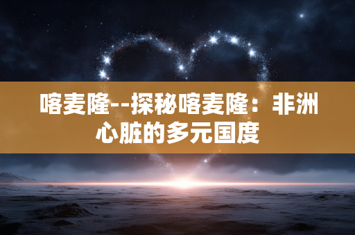 喀麦隆--探秘喀麦隆：非洲心脏的多元国度