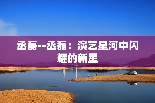 丞磊--丞磊：演艺星河中闪耀的新星