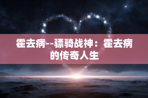 霍去病--骠骑战神：霍去病的传奇人生