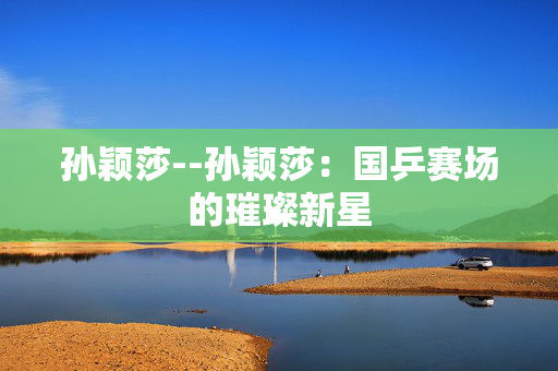 孙颖莎--孙颖莎：国乒赛场的璀璨新星