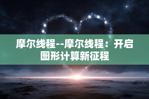 摩尔线程--摩尔线程：开启图形计算新征程