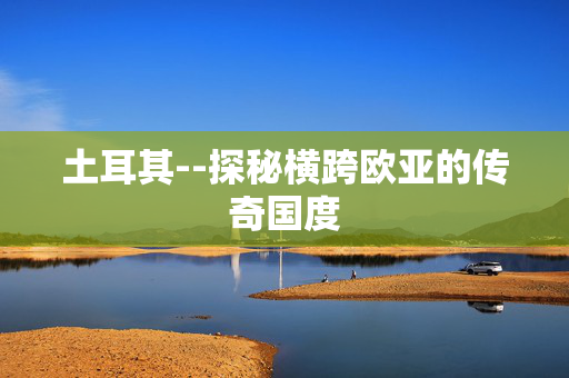 土耳其--探秘横跨欧亚的传奇国度