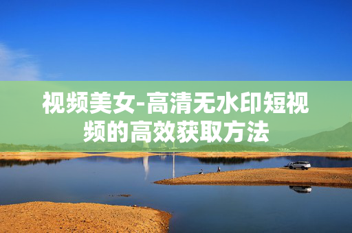 视频美女-高清无水印短视频的高效获取方法