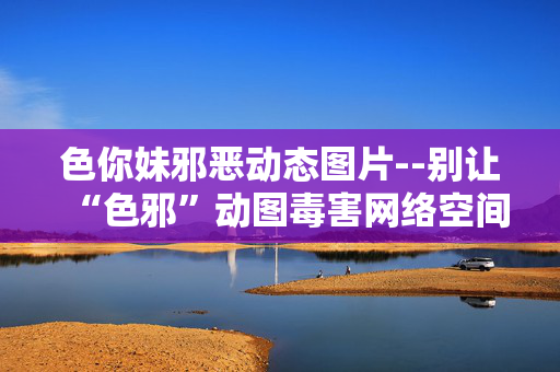 色你妹邪恶动态图片--别让“色邪”动图毒害网络空间