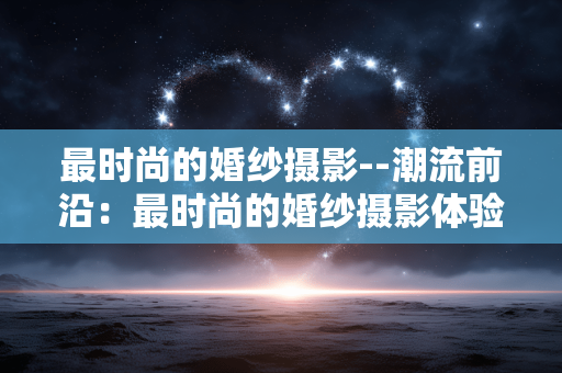 最时尚的婚纱摄影--潮流前沿：最时尚的婚纱摄影体验