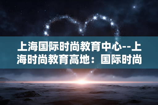 上海国际时尚教育中心--上海时尚教育高地：国际时尚教育中心