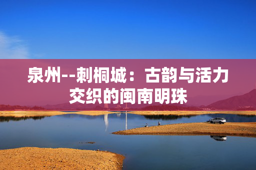 泉州--刺桐城：古韵与活力交织的闽南明珠