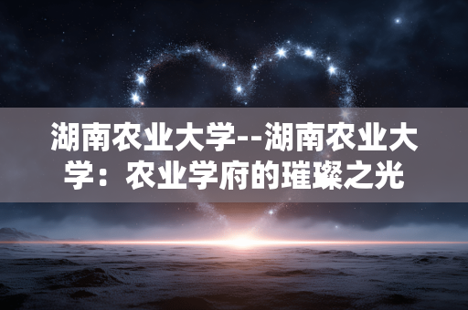 湖南农业大学--湖南农业大学：农业学府的璀璨之光