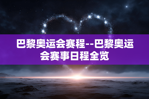 巴黎奥运会赛程--巴黎奥运会赛事日程全览