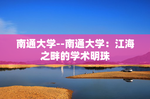 南通大学--南通大学：江海之畔的学术明珠