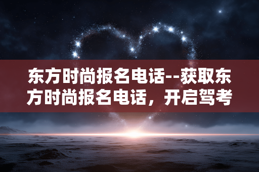 东方时尚报名电话--获取东方时尚报名电话，开启驾考之旅