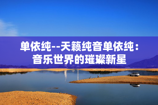 单依纯--天籁纯音单依纯：音乐世界的璀璨新星