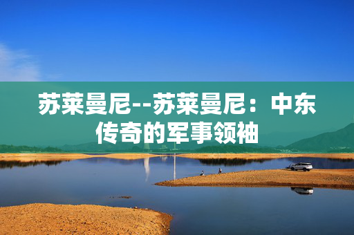 苏莱曼尼--苏莱曼尼：中东传奇的军事领袖