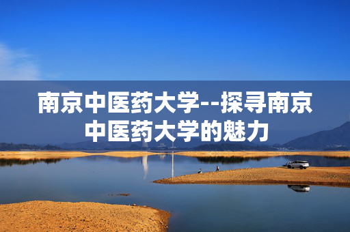 南京中医药大学--探寻南京中医药大学的魅力