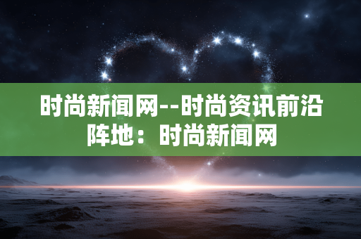 时尚新闻网--时尚资讯前沿阵地：时尚新闻网