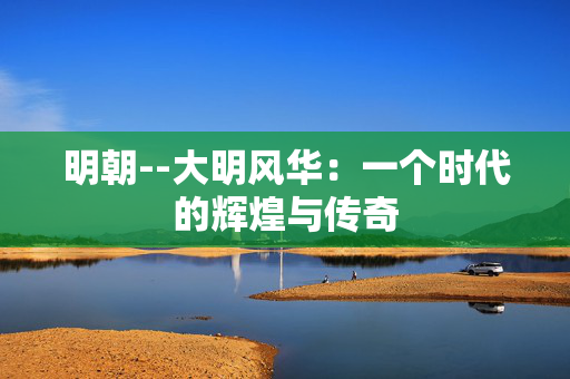 明朝--大明风华：一个时代的辉煌与传奇