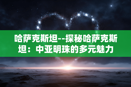 哈萨克斯坦--探秘哈萨克斯坦：中亚明珠的多元魅力