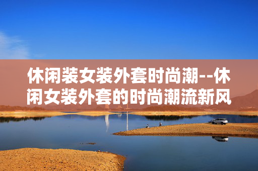 休闲装女装外套时尚潮--休闲女装外套的时尚潮流新风尚