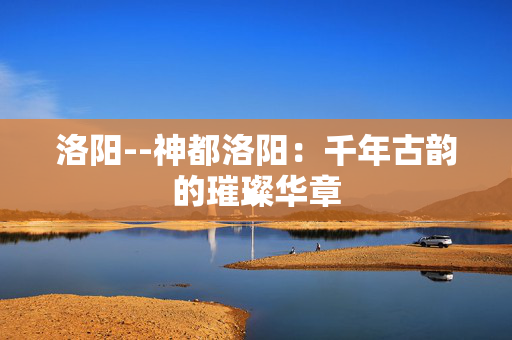 洛阳--神都洛阳：千年古韵的璀璨华章