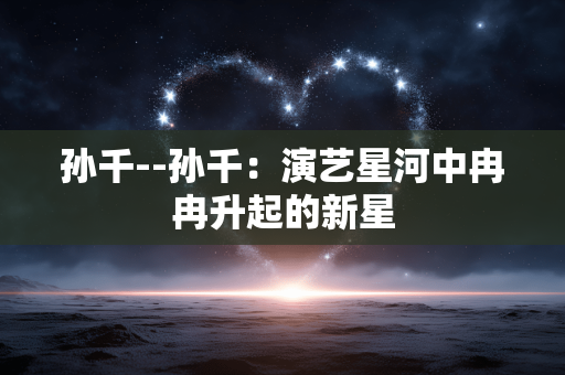 孙千--孙千：演艺星河中冉冉升起的新星