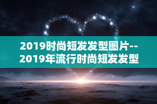 2019时尚短发发型图片--2019年流行时尚短发发型图片大赏