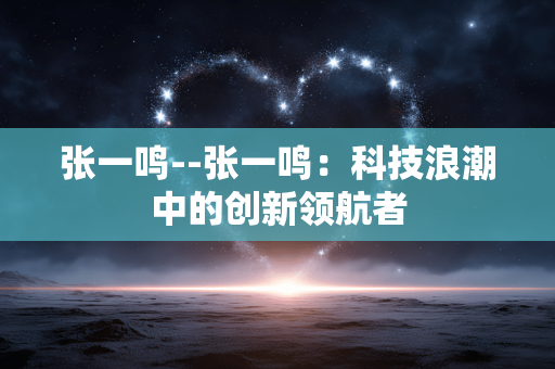 张一鸣--张一鸣：科技浪潮中的创新领航者